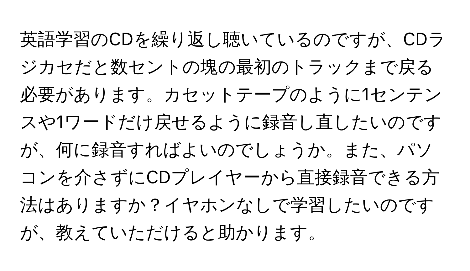 英語学習のCDを繰り返し聴いているのですが、CDラジカセだと数セントの塊の最初のトラックまで戻る必要があります。カセットテープのように1センテンスや1ワードだけ戻せるように録音し直したいのですが、何に録音すればよいのでしょうか。また、パソコンを介さずにCDプレイヤーから直接録音できる方法はありますか？イヤホンなしで学習したいのですが、教えていただけると助かります。