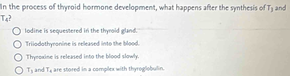 In the process of thyroid hormone development, what happens after the synthesis of T_3 and
T_4
lodine is sequestered in the thyroid gland.
Triiodothyronine is released into the blood.
Thyroxine is released into the blood slowly.
T_3 and T_4 are stored in a complex with thyroglobulin.