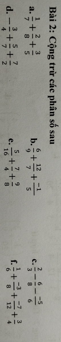 Cộng trừ các phân số sau 
a.  1/7 + 2/8 + 3/5   6/9 + 12/7 + (-1)/5  c.  2/3 - 6/8 - (-5)/6 
b. 
d. - 3/4 + 5/7 + 7/2  e.  5/16 + 7/4 + 9/8 
f.  1/6 + (-3)/8 + (-7)/12 + 3/4 