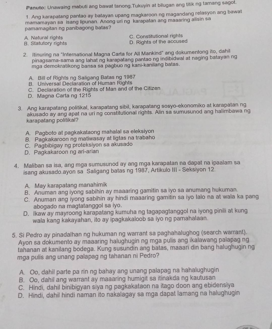 Panuto: Unawaing mabuti ang bawat tanong.Tukuyin at bilugan ang titik ng tamang sagot.
1. Ang karapatang pantao ay batayan upang magkaroon ng magandang relasyon ang bawat
mamamayan sa isang lipunan. Anong uri ng karapatan ang maaaring alisin sa
pamamagitan ng panibagong batas?
A. Natural rights C. Constitutional rights
B. Statutory rights D. Rights of the accused
2. Itinuring na “International Magna Carta for All Mankind” ang dokumentong ito, dahil
pinagsama-sama ang lahat ng karapatang pantao ng indibidwal at naging batayan ng
mga demokratikong bansa sa pagbuo ng kani-kanilang batas.
A. Bill of Rights ng Saligang Batas ng 1987
B. Universal Declaration of Human Rights
C. Declaration of the Rights of Man and of the Citizen
D. Magna Carta ng 1215
3. Ang karapatang politikal, karapatang sibil, karapatang sosyo-ekonomiko at karapatan ng
akusado ay ang apat na uri ng constitutional rights. Alin sa sumusunod ang halimbawa ng
karapatang politikal?
A. Pagboto at pagkakataong mahalal sa eleksiyon
B. Pagkakaroon ng matiwasay at ligtas na trabaho
C. Pagbibigay ng proteksiyon sa akusado
D. Pagkakaroon ng ari-arian
4. Maliban sa isa, ang mga sumusunod ay ang mga karapatan na dapat na ipaalam sa
isang akusado.ayon sa Saligang batas ng 1987, Artikulo III - Seksiyon 12.
A. May karapatang manahimik
B. Anuman ang iyong sabihin ay maaaring gamitin sa iyo sa anumang hukuman.
C. Anuman ang iyong sabihin ay hindi maaaring gamitin sa iyo lalo na at wala ka pang
abogado na magtatanggol sa iyo.
D. Ikaw ay mayroong karapatang kumuha ng tagapagtanggol na iyong pinili at kung
wala kang kakayahan, ito ay ipagkakaloob sa iyo ng pamahalaan.
5. Si Pedro ay pinadalhan ng hukuman ng warrant sa paghahalughog (search warrant).
Ayon sa dokumento ay maaaring halughugin ng mga pulis ang ikalawang palapag ng
tahanan at kanilang bodega. Kung susundin ang batas, maaari din bang halughugin ng
mga pulis ang unang palapag ng tahanan ni Pedro?
A. Oo, dahil parte pa rin ng bahay ang unang palapag na hahalughugin
B. Oo, dahil ang warrant ay maaaring humigit sa itinakda ng kautusan
C. Hindi, dahil binibigyan siya ng pagkakataon na itago doon ang ebidensiya
D. Hindi, dahil hindi naman ito nakalagay sa mga dapat lamang na halughugin