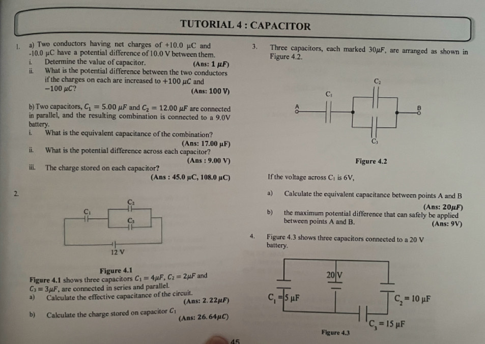 TUTORIAL 4 : CAPACITOR
l. a) Two conductors having net charges of +10.0 µC and 3. Three capacitors, each marked 30μF, are arranged as shown in
-10.0 μC have a potential difference of 10.0 V between them. Figure 4.2.
i. Determine the value of capacitor. (Ans: 1 μF)
ii. What is the potential difference between the two conductors
if the charges on each are increased to +100 μC and
-100μC? (Ans: 100 V)
b) Two capacitors, C_1=5.00mu F and C_2=12.00 mu F are connected
in parallel, and the resulting combination is connected to a 9.0V
battery.
i. What is the equivalent capacitance of the combination?
(Ans: 17.00 μF)
ii. What is the potential difference across each capacitor?
(Ans : 9.00 V)
iii. The charge stored on each capacitor? Figure 4.2
(Ans : 45.0 µC, 108.0 µC) If the voltage across C_1 is 6V.
2. a) Calculate the equivalent capacitance between points A and B
(Ans: 20μF)
b) the maximum potential difference that can safely be applied
between points A and B. (Ans: 9V)
4. Figure 4.3 shows three capacitors connected to a 20 V
battery.
Figure 4.1
Figure 4.1 shows three capacitors C_1=4mu F,C_2=2mu F and
C_3=3mu F , are connected in series and parallel.
a) Calculate the effective capacitance of the circuit.
(Ans: 2.22μF) 
b) Calculate the charge stored on capacitor C_1
(Ans: 26. 64μC)
45