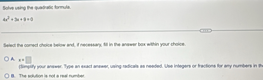 Solve using the quadratic formula.
4x^2+3x+9=0
Select the correct choice below and, if necessary, fill in the answer box within your choice.
A. x=□
(Simplify your answer. Type an exact answer, using radicals as needed. Use integers or fractions for any numbers in th
B. The solution is not a real number.