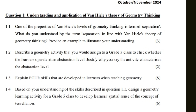 October/November 2024 
Question 1: Understanding and application of Van Hiele's theory of Geometry Thinking 
1.1 One of the properties of Van Hiele's levels of geometry thinking is termed 'separation'. 
What do you understand by the term 'separation' in line with Van Hiele's theory of 
geometry thinking? Provide an example to illustrate your understanding. (3) 
1.2 Describe a geometry activity that you would assign to a Grade 5 class to check whether 
the learners operate at an abstraction level. Justify why you say the activity characterises 
the abstraction level. 
(2) 
1.3 Explain FOUR skills that are developed in learners when teaching geometry. (8) 
1.4 Based on your understanding of the skills described in question 1.3, design a geometry 
learning activity for a Grade 5 class to develop learners' spatial sense of the concept of 
tessellation. (6)