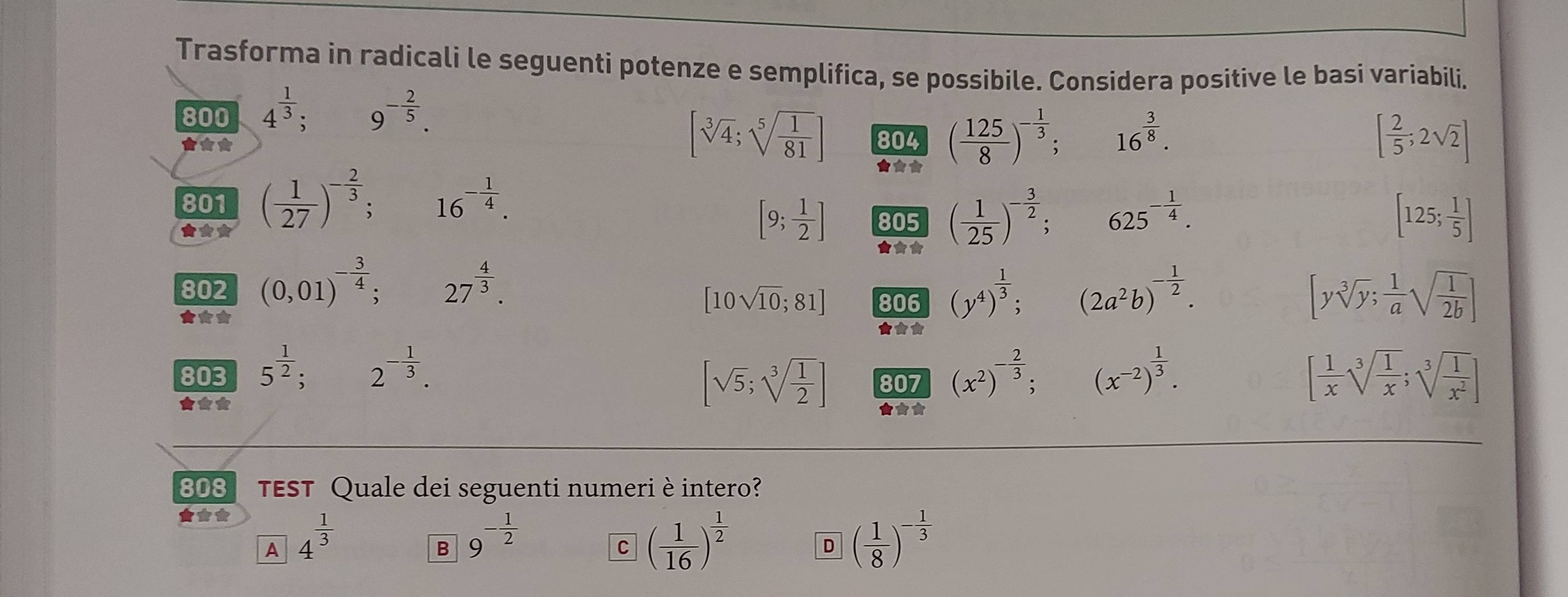 Trasforma in radicali le seguenti potenze e semplifica, se possibile. Considera positive le basi variabili.
800 4^(frac 1)3; 9^(-frac 2)5.
**
[sqrt[3](4);sqrt[5](frac 1)81] 804 ( 125/8 )^- 1/3 ; 16^(frac 3)8. [ 2/5 ;2sqrt(2)]
★★*
801 ( 1/27 )^- 2/3 ; 16^(-frac 1)4.
★**
[9; 1/2 ] 805 ( 1/25 )^- 3/2 ; 625^(-frac 1)4. [125; 1/5 ]
★★
802 (0,01)^- 3/4 ; 27^(frac 4)3. (y^4)^ 1/3 ; (2a^2b)^- 1/2 .
[10sqrt(10);81] 806
★*★ ★★★
[ysqrt[3](y); 1/a sqrt(frac 1)2b]
803 5^(frac 1)2 2^(-frac 1)3. (x^2)^- 2/3 ; (x^(-2))^ 1/3 . [ 1/x sqrt[3](frac 1)x;sqrt[3](frac 1)x^2]
[sqrt(5);sqrt[3](frac 1)2] 807
★** ★★★
808 TEST Quale dei seguenti numeri è intero?
★**
1 4^(frac 1)3
B 9^(-frac 1)2
C ( 1/16 )^ 1/2 
D ( 1/8 )^- 1/3 