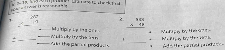 In 1-10, find eacn product. Estimate to check that
your answer is reasonable.
1. beginarrayr 282 * 19 hline endarray
Multiply by the ones. beginarrayr 2.538 * 46 hline +□  hline endarray Multiply by the ones.
_ + Multiply by the tens. Multiply by the tens.
Add the partial products. Add the partial products.