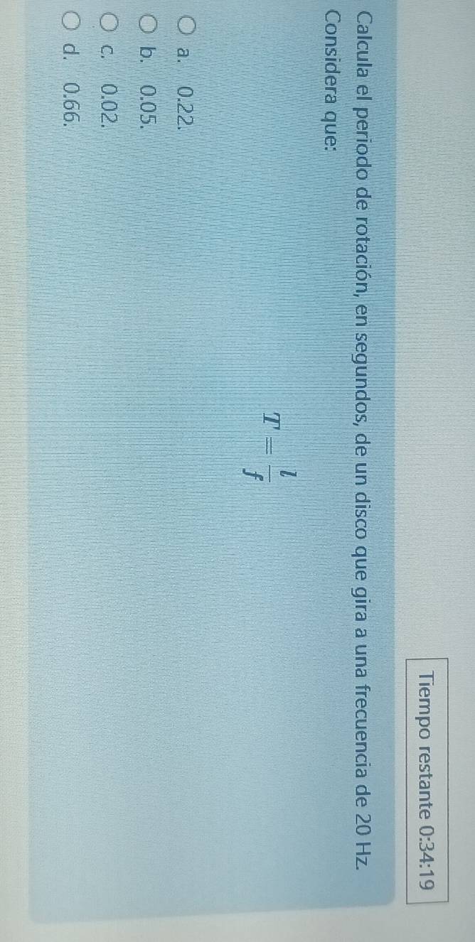 Tiempo restante 0:34:19 
Calcula el periodo de rotación, en segundos, de un disco que gira a una frecuencia de 20 Hz.
Considera que:
T= l/f 
a. 0.22.
b. 0.05.
c. 0.02.
d. 0.66.