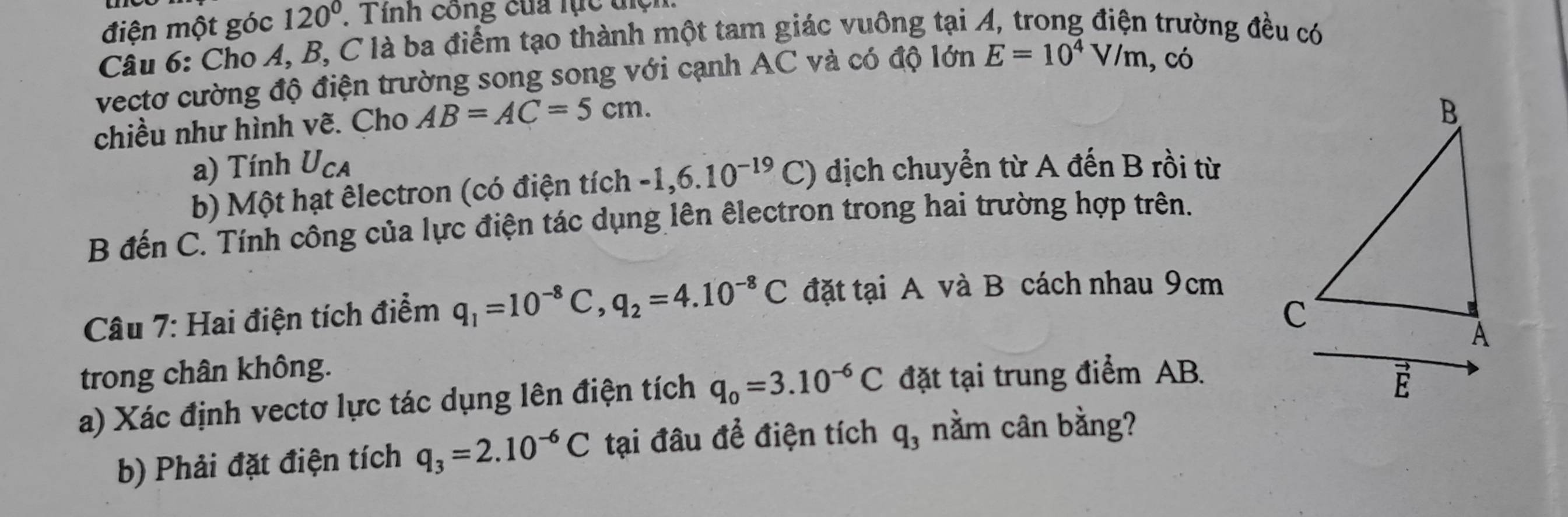 điện một góc 120° , Tinh công của lục tiện 
Câu 6: Cho A, B, C là ba điểm tạo thành một tam giác vuông tại A, trong điện trường đều có 
vectơ cường độ điện trường song song với cạnh AC và có độ lớn E=10^4V/m , có 
chiều như hình vẽ. Cho AB=AC=5cm. 
a) Tính U_CA ) dịch chuyển từ A đến B rồi từ 
b) Một hạt êlectron (có điện tích -1, 6.10^(-19)C
B đến C. Tính công của lực điện tác dụng lên êlectron trong hai trường hợp trên. 
Câu 7: Hai điện tích điểm q_1=10^(-8)C, q_2=4.10^(-8)C đặt tại A và B cách nhau 9cm
trong chân không. 
a) Xác định vectơ lực tác dụng lên điện tích q_0=3.10^(-6)C đặt tại trung điểm AB. 
b) Phải đặt điện tích q_3=2.10^(-6)C tại đâu để điện tích q_3 nằm cân bằng?