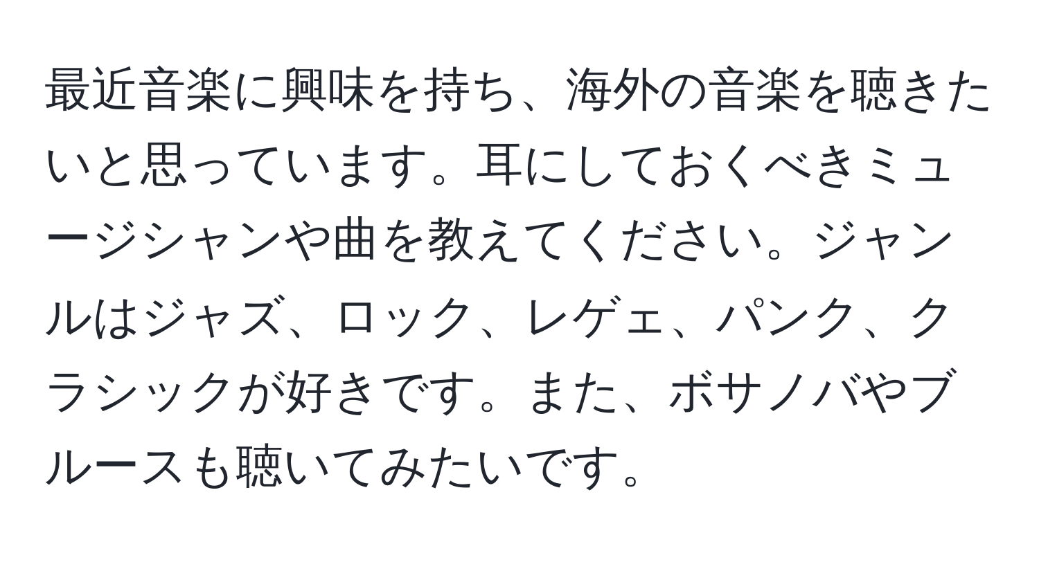 最近音楽に興味を持ち、海外の音楽を聴きたいと思っています。耳にしておくべきミュージシャンや曲を教えてください。ジャンルはジャズ、ロック、レゲェ、パンク、クラシックが好きです。また、ボサノバやブルースも聴いてみたいです。