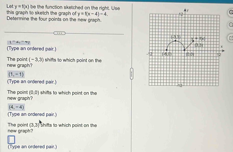 Let y=f(x) be the function sketched on the right. Use
this graph to sketch the graph of y=f(x-4)-4.
Determine the four points on the new graph.
(^-∠ ,-4)
(Type an ordered pair.) 
The point (-3,3) shifts to which point on the
new graph?
(1,-1)
(Type an ordered pair.)
The point (0,0) shifts to which point on the
new graph?
(4,-4)
(Type an ordered pair.)
The point (3,3) shifts to which point on the
new graph?
(Type an ordered pair.)