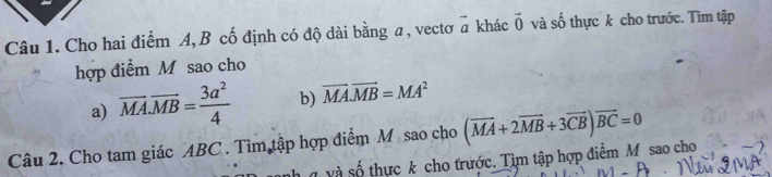 Cho hai điểm A, B cố định có độ dài bằng a , vectơ vector a khác vector 0 và số thực k cho trước. Tìm tập 
hợp điểm M sao cho 
a) overline MA.overline MB= 3a^2/4  b) vector MA.vector MB=MA^2
Câu 2. Cho tam giác ABC. Tìm tập hợp điểm M sao cho (vector MA+2vector MB+3vector CB)overline BC=0
và số thực k cho trước. Tìm tập hợp điểm M sao cho