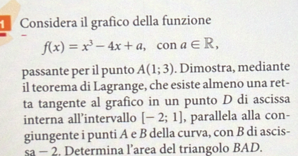 Considera il grafico della funzione 
-
f(x)=x^3-4x+a , con a∈ R, 
passante per il punto A(1;3). Dimostra, mediante 
il teorema di Lagrange, che esiste almeno una ret- 
ta tangente al grafico in un punto D di ascissa 
interna all’intervallo [-2;1] , parallela alla con- 
giungente i punti A e B della curva, con B di ascis- 
sa - 2. Determina l’area del triangolo BAD.