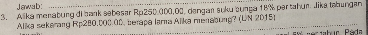 Jawab: 
3. Alika menabung di bank sebesar Rp250.000,00, dengan suku bunga 18% per tahun. Jika tabungan 
_ 
Alika sekarang Rp280.000,00, berapa lama Alika menabung? (UN 2015) 
_
½ p r tahun. Páda