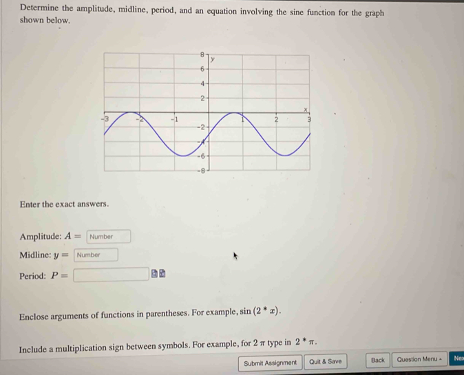 Determine the amplitude, midline, period, and an equation involving the sine function for the graph 
shown below. 
Enter the exact answers. 
Amplitude: A= Number 
Midline: y= Number 
Period: P=
Enclose arguments of functions in parentheses. For example, sin (2^*x). 
Include a multiplication sign between symbols. For example, for 2 π type in 2^*π. 
Submit Assignment Quit & Save Back Question Menu - Nox