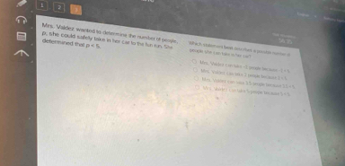 Mes. Valdez warted to cetermine the number of people peope she can take isher san 
determined that p. she could safelly take in her car to the fun on. She p<5</tex>. wach commees hd cou thes a gontn m be
1=3
Mrs, Pac ket C en Got - 2 9000l 1 t 1s. Vider Cas/Vk o T resde becase Ms, Volóez con vare 35 serge lecaee
1,1
Mrs Murics c un taoe Trpespe tecman )=1