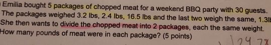 Emilia bought 5 packages of chopped meat for a weekend BBQ party with 30 guests. 
The packages weighed 3.2 Ibs, 2.4 Ibs, 16.5 Ibs and the last two weigh the same, 1.3ll
She then wants to divide the chopped meat into 2 packages, each the same weight. 
How many pounds of meat were in each package? (5 points)