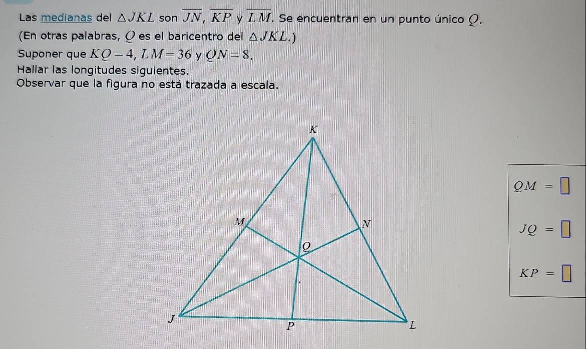 Las medianas del △ JKL son overline JN, overline KP y overline LM. Se encuentran en un punto único Ω.
(En otras palabras, Ω es el baricentro del △ JKL.) 
Suponer que KQ=4, LM=36 y QN=8. 
Hallar las longitudes siguientes.
Observar que la figura no está trazada a escala.
QM=□
JQ=□
KP=□