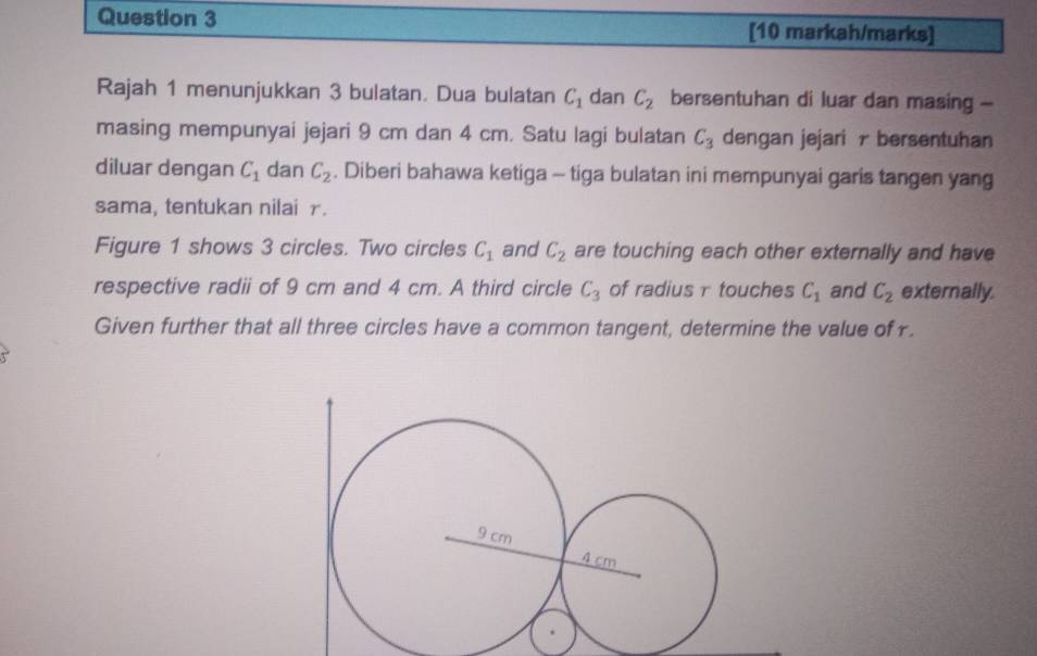 [10 markah/marks] 
Rajah 1 menunjukkan 3 bulatan. Dua bulatan C_1 dan C_2 bersentuhan di luar dan masing - 
masing mempunyai jejari 9 cm dan 4 cm. Satu lagi bulatan C_3 dengan jejari r bersentuhan 
diluar dengan C_1 dan C_2. Diberi bahawa ketiga - tiga bulatan ini mempunyai garis tangen yang 
sama, tentukan nilai r. 
Figure 1 shows 3 circles. Two circles C_1 and C_2 are touching each other externally and have 
respective radii of 9 cm and 4 cm. A third circle C_3 of radius r touches C_1 and C_2 externally. 
Given further that all three circles have a common tangent, determine the value of r.