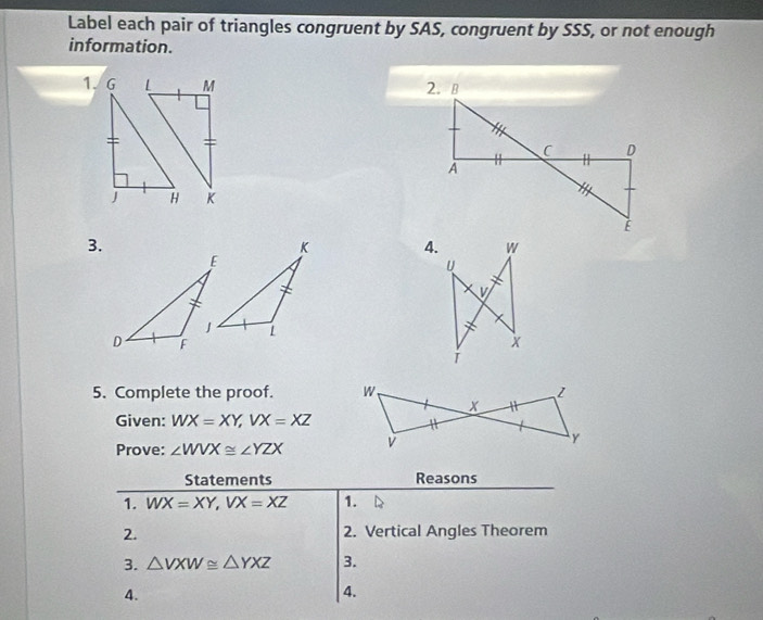 Label each pair of triangles congruent by SAS, congruent by SSS, or not enough 
information. 

3. 
4. 
5. Complete the proof. 
Given: WX=XY, VX=XZ
Prove: ∠ WVX≌ ∠ YZX
Statements Reasons 
1. WX=XY, VX=XZ 1. 
2. 2. Vertical Angles Theorem 
3. △ VXW≌ △ YXZ 3. 
4. 
4.