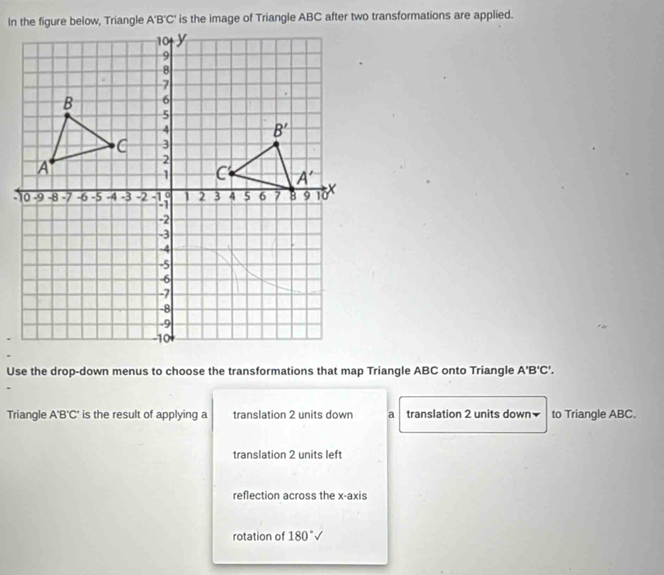 Use the drop-down menus to choose the transformations that map Triangle ABC onto Triangle A'B'C'.
Triangle A'B'C' is the result of applying a translation 2 units down a translation 2 units down to Triangle ABC.
translation 2 units left
reflection across the x-axis
rotation of 180°