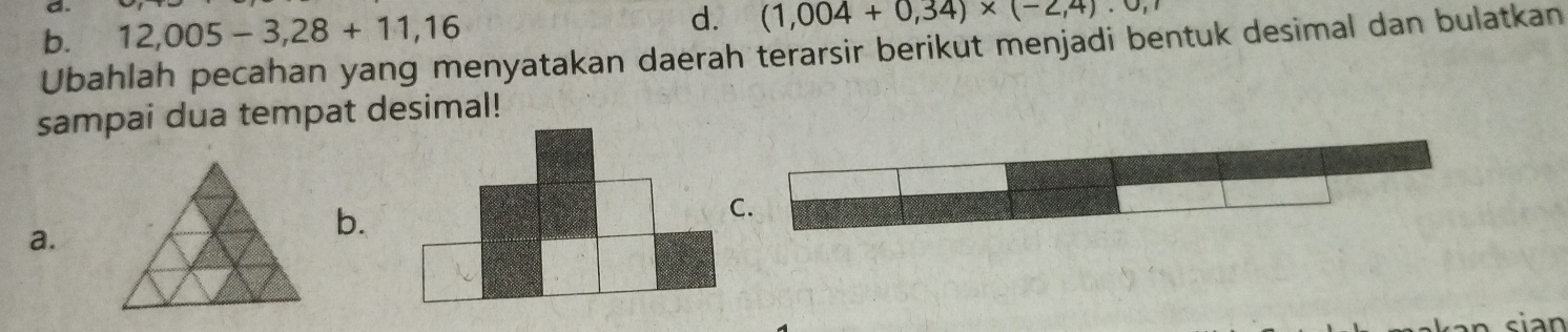 b. 12,005-3,28+11,16 d. (1,004+0,34)* (-2,4)· 0,1
Ubahlah pecahan yang menyatakan daerah terarsir berikut menjadi bentuk desimal dan bulatkan
sampai dua tempat desimal!
a.
b.
C.
cian