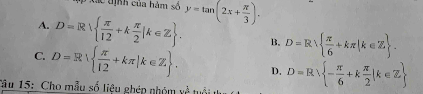 Xã c định của hàm số y=tan (2x+ π /3 ).
A. D=R  π /12 +k π /2 |k∈ Z. B. D=R  π /6 +kπ |k∈ Z.
C. D=R  π /12 +kπ |k∈ Z. D. D=R - π /6 +k π /2 |k∈ Z
Tâu 15: Cho mẫu số liệu ghép nhóm về tuổi