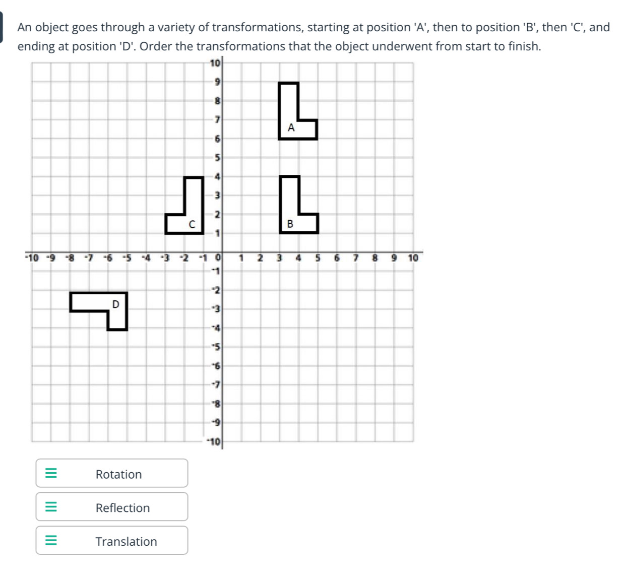 An object goes through a variety of transformations, starting at position ' A ', then to position ' B ', then ' C ', and
Rotation
Reflection
Translation