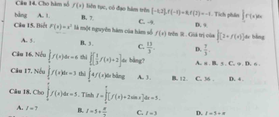 Cho hàm số f(x) liên tục, có đạo hàm trên [-1;2], f(-1)=8; f(2)=-1 Tích phần ∈tlimits _(-c)^(frac c)2e^t(x)dx
bāng A. 1. B. 7. C. -9. D. 9.
Câu 15. Biết F(x)=x^2 là một nguyên hàm của hàm số f(x) trên R. Giá trị của ∈tlimits _0^(1[2+f(x)] de bàng
A. 5. B. 3.
C. frac 13)3.
D.  7/3 . 
Câu 16. Nếu ∈tlimits _0^(1f(x)dx=6 thì ∈tlimits _0^1[frac 1)3f(x)+2] dz bằng?
A. 8. B. 5. C. 9. D. 6.
Câu 17. Nếu ∈tlimits _0^(1f(x)dx=3 thì ∈tlimits _0^34f(x)dx ǎng A. 3. B. 12. C. 36. D. 4.
Câu 18. Cho ∈tlimits _0^(frac π)2)f(x)dx=5. Tính I=∈t [f(x)+2sin x]dx=5
A. I=7 B. I=5+ π /2  C. I=3
D. I=5+π