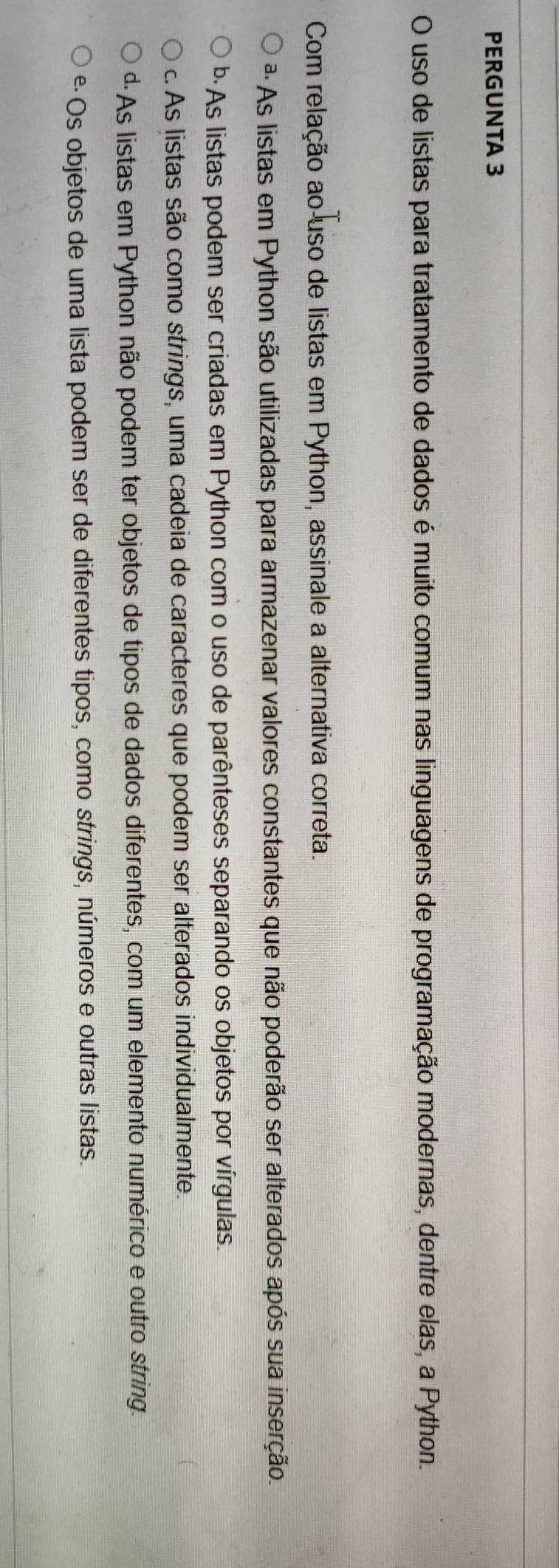 PERGUNTA 3
O uso de listas para tratamento de dados é muito comum nas linguagens de programação modernas, dentre elas, a Python.
Com relação ao uso de listas em Python, assinale a alternativa correta.
ª As listas em Python são utilizadas para armazenar valores constantes que não poderão ser alterados após sua inserção.
b·As listas podem ser criadas em Python com o uso de parênteses separando os objetos por vírgulas.
c. As listas são como strings, uma cadeia de caracteres que podem ser alterados individualmente.
dAs listas em Python não podem ter objetos de tipos de dados diferentes, com um elemento numérico e outro string.
é Os objetos de uma lista podem ser de diferentes tipos, como strings, números e outras listas.
