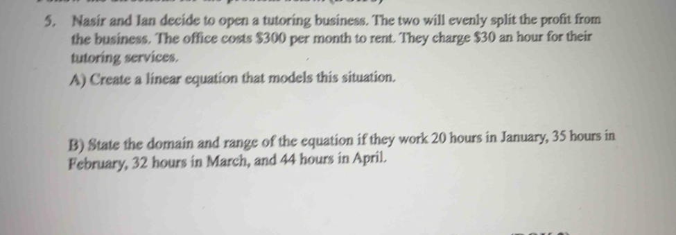 Nasir and Ian decide to open a tutoring business. The two will evenly split the profit from 
the business. The office costs $300 per month to rent. They charge $30 an hour for their 
tutoring services. 
A) Create a linear equation that models this situation. 
B) State the domain and range of the equation if they work 20 hours in January, 35 hours in 
February, 32 hours in March, and 44 hours in April.