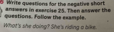 Write questions for the negative short 
answers in exercise 25. Then answer the 
questions. Follow the example. 
What's she doing? She's riding a bike.