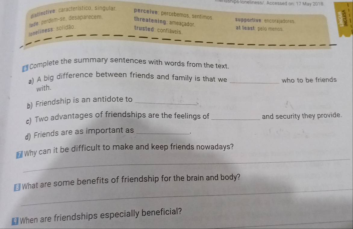 lendships-loneliness/. Accessed on: 17 May 2018
distinctive: característico, singular. perceive: percebémos, sentimos. supportive: encorajadores.
b3
tøde: perdem-se, desaparecem. threatening: ameaçador.
at least: pelo menos.
loneliness: solidão. trusted: confiáveis.
Complete the summary sentences with words from the text.
a) A big difference between friends and family is that we_
who to be friends
with.
b) Friendship is an antidote to_
.
c) Two advantages of friendships are the feelings of _and security they provide.
d) Friends are as important as_
.
_
_ Why can it be difficult to make and keep friends nowadays?
_
₹ What are some benefits of friendship for the brain and body?
*When are friendships especially beneficial?_