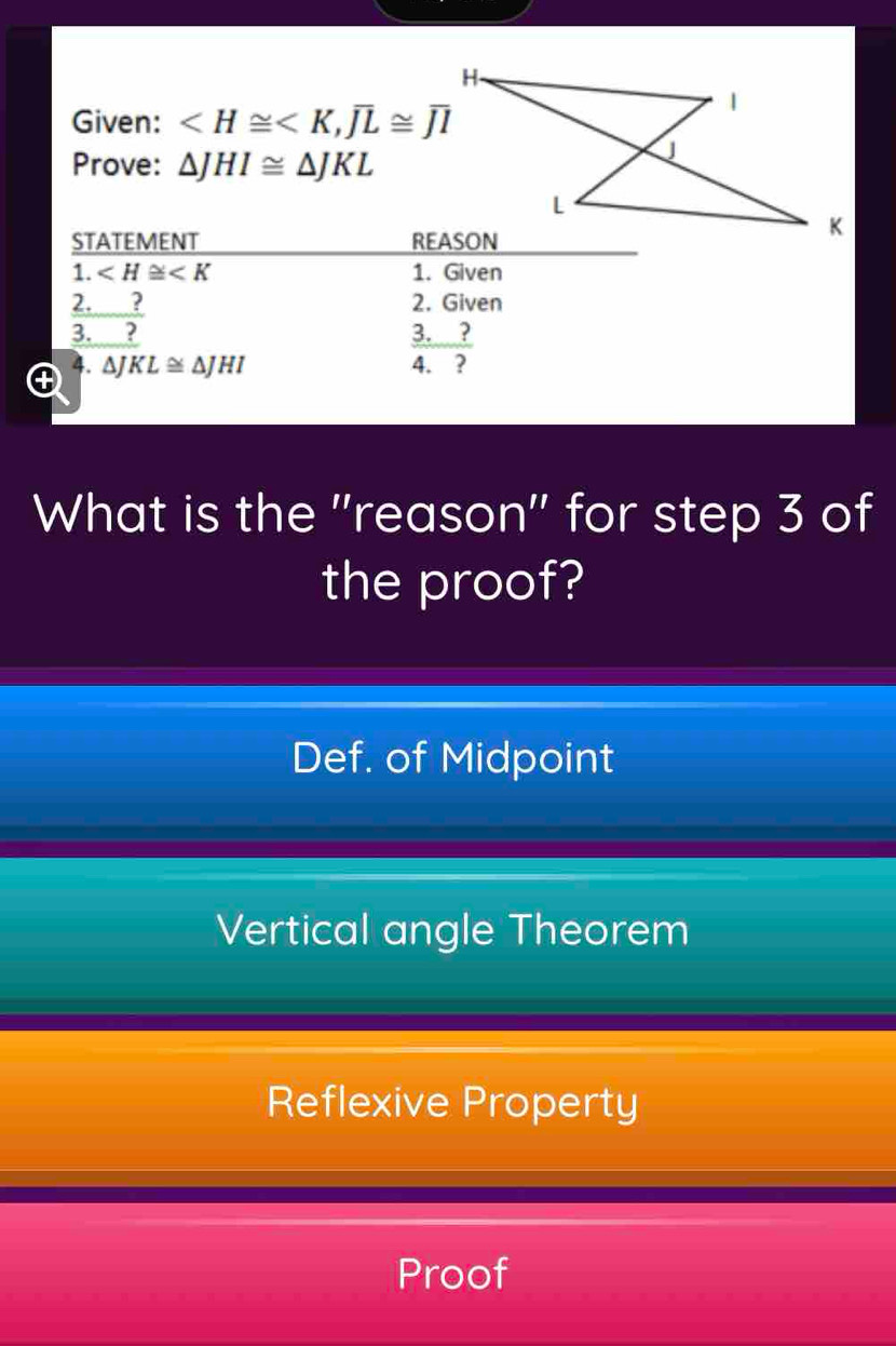 Given:
Prove: △ JHI≌ △ JKL
What is the ''reason'' for step 3 of
the proof?
Def. of Midpoint
Vertical angle Theorem
Reflexive Property
Proof