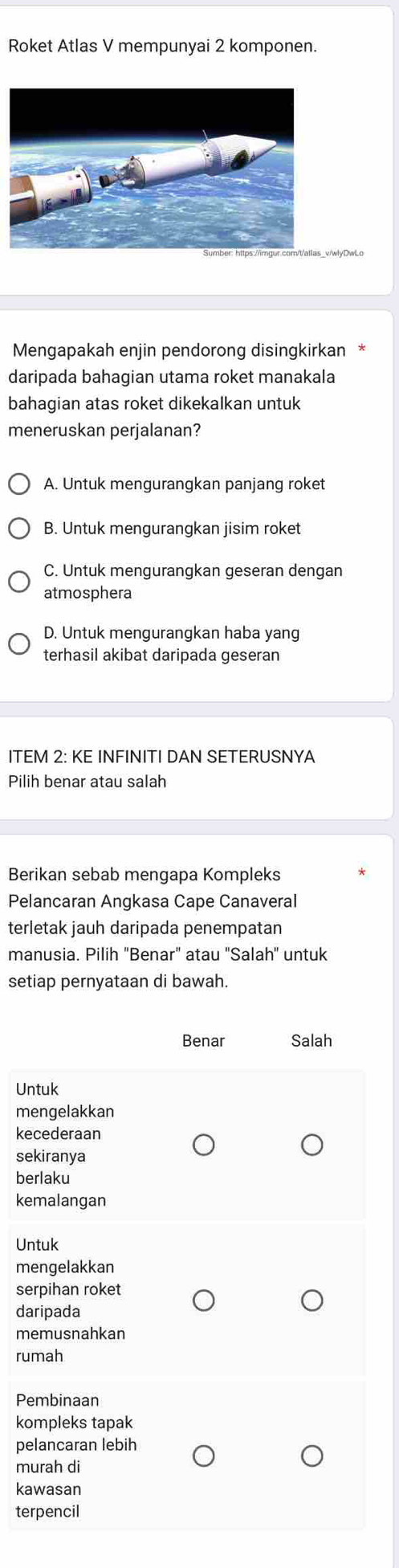 Roket Atlas V mempunyai 2 komponen.
lyDwLo
Mengapakah enjin pendorong disingkirkan *
daripada bahagian utama roket manakala
bahagian atas roket dikekalkan untuk
meneruskan perjalanan?
A. Untuk mengurangkan panjang roket
B. Untuk mengurangkan jisim roket
C. Untuk mengurangkan geseran dengan
atmosphera
D. Untuk mengurangkan haba yang
terhasil akibat daripada geseran
ITEM 2: KE INFINITI DAN SETERUSNYA
Pilih benar atau salah
Berikan sebab mengapa Kompleks
Pelancaran Angkasa Cape Canaveral
terletak jauh daripada penempatan
manusia. Pilih "Benar" atau "Salah" untuk
setiap pernyataan di bawah.
Benar Salah
Untuk
mengelakkan
kecederaan
sekiranya
berlaku
kemalangan
Untuk
mengelakkan
serpihan roket
daripada
memusnahkan
rumah
Pembinaan
kompleks tapak
pelancaran lebih
murah di
kawasan
terpencil