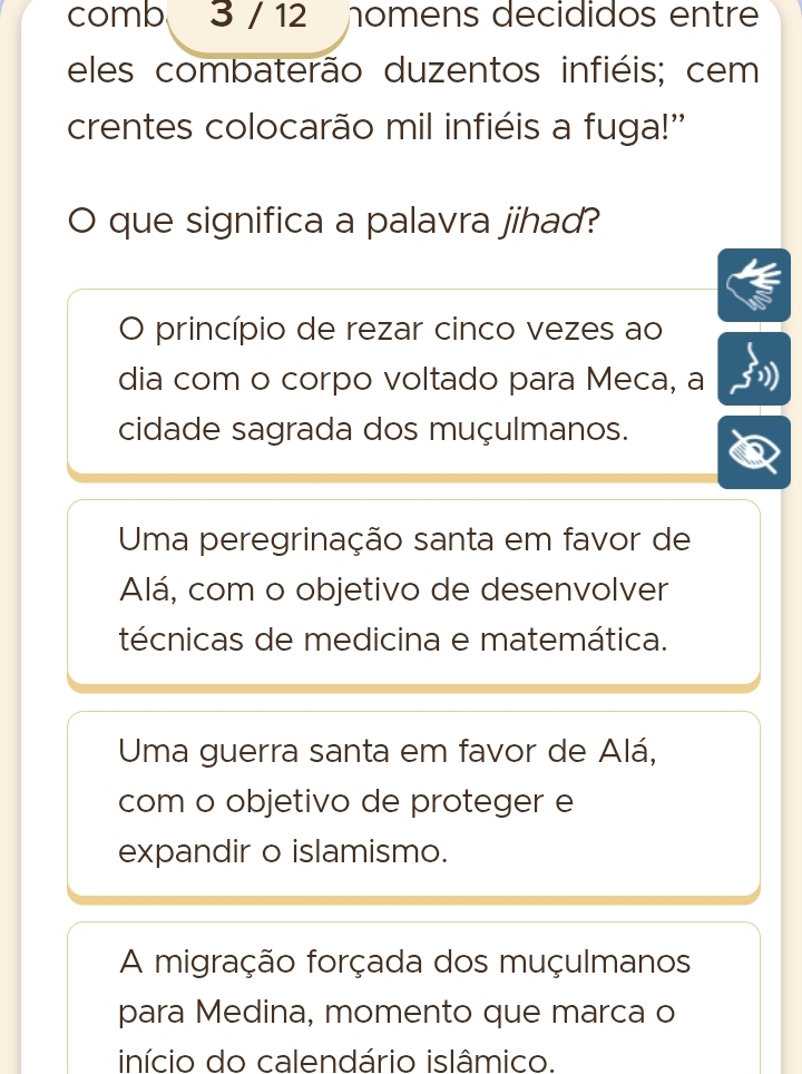 comb 3 / 12 nomens decididos entre
eles combaterão duzentos infiéis; cem
crentes colocarão mil infiéis a fuga!"
que significa a palavra jihad?
O princípio de rezar cinco vezes ao
dia com o corpo voltado para Meca, a
cidade sagrada dos muçulmanos.
Uma peregrinação santa em favor de
Alá, com o objetivo de desenvolver
técnicas de medicina e matemática.
Uma guerra santa em favor de Alá,
com o objetivo de proteger e
expandir o islamismo.
A migração forçada dos muçulmanos
para Medina, momento que marca o
início do calendário islâmico.