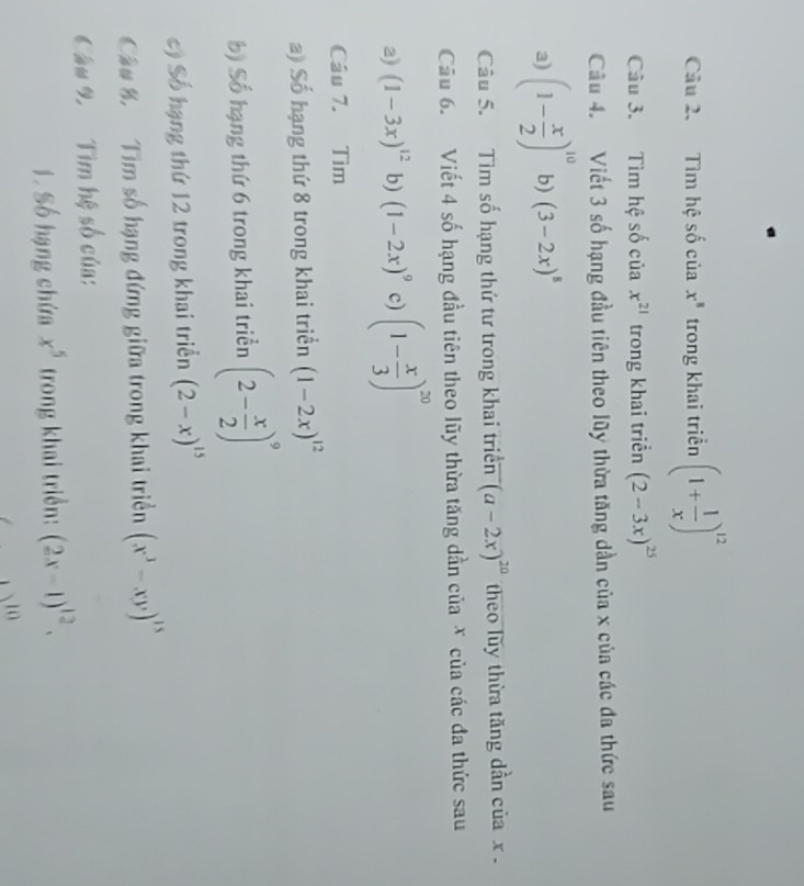 Tìm hệ số của x^8 trong khai triển (1+ 1/x )^12
Câu 3. Tìm hệ số của x^(21) trong khai triển (2-3x)^25
Câu 4. Viết 3 số hạng đầu tiên theo lũy thừa tăng dần của x của các đa thức sau 
a) (1- x/2 )^10 b) (3-2x)^8
Câu 5. Tìm số hạng thứ tư trong khai triển (a-2x)^20 theo luy thừa tăng dẫn của x
Cầu 6. Viết 4 số hạng đầu tiên theo lũy thừa tăng dần của X của các đa thức sau 
a) (1-3x)^12 b) (1-2x)^9 c) (1- x/3 )^20
Câu 7. Tìm 
a) Số hạng thứ 8 trong khai triển (1-2x)^12
b) Số hạng thứ 6 trong khai triển (2- x/2 )^9
c) Số hạng thứ 12 trong khai triển (2-x)^15
Cầu % Tìm số hạng đứng giữa trong khai triển (x^3-xy)^15
Câu 9 Tìm hệ số của: 
1 Số hạng chứa x^5 trong khai triển: (2x-1)^12. 
10