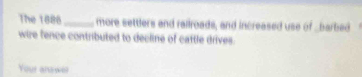 The 1886_ more settlers and rallroads, and increased use of _barbed 
wire fence contributed to decline of cattle drives. 
Your answer