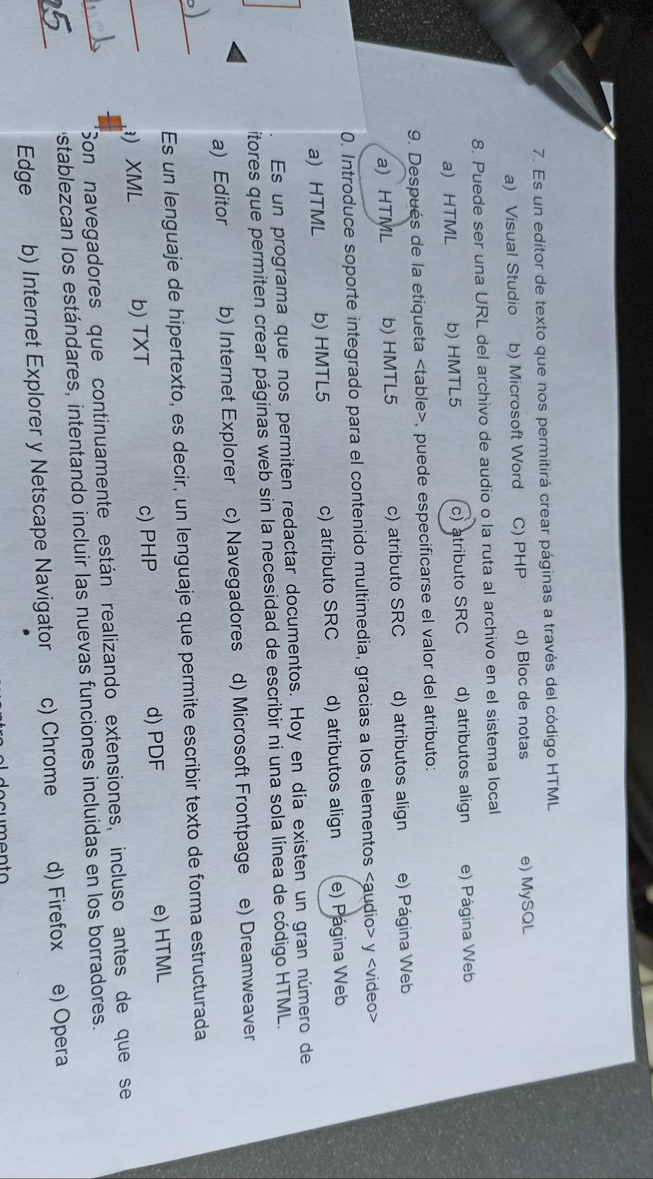 Es un editor de texto que nos permitirá crear páginas a través del código HTML
a) Visual Studio b) Microsoft Word C) PHP d) Bloc de notas e) MySQL
8. Puede ser una URL del archivo de audio o la ruta al archivo en el sistema local
a) HTML b) HMTL5 c) atributo SRC d) atributos align e) Página Web
9. Después de la etiqueta , puede especificarse el valor del atributo:
a) HTML b) HMTL5 c) atributo SRC d) atributos align e) Página Web
0. Introduce soporte integrado para el contenido multimedia, gracias a los elementos y
a) HTML b) HMTL5 c) atributo SRC d) atributos align e) Página Web
Es un programa que nos permiten redactar documentos. Hoy en día existen un gran número de
itores que permiten crear páginas web sin la necesidad de escribir ni una sola línea de código HTML.
a) Editor b) Internet Explorer c) Navegadores d) Microsoft Frontpage e) Dreamweaver
_
Es un lenguaje de hipertexto, es decir, un lenguaje que permite escribir texto de forma estructurada
_
) XML b) TXT c) PHP d) PDF e) HTML
_
Son navegadores que continuamente están realizando extensiones, incluso antes de que se
_
establezcan los estándares, intentando incluir las nuevas funciones incluidas en los borradores.
Edge b) Internet Explorer y Netscape Navigator c) Chrome d) Firefox e) Opera