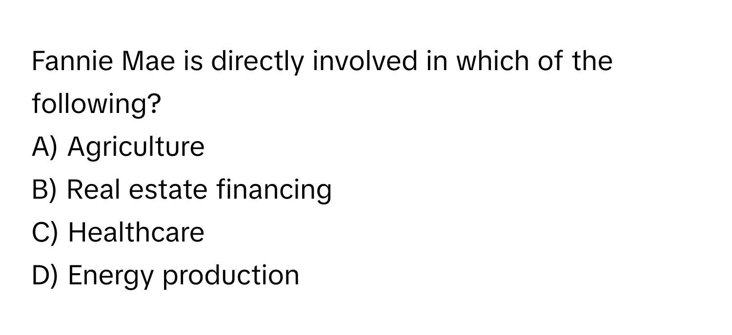 Fannie Mae is directly involved in which of the following?
A) Agriculture 
B) Real estate financing 
C) Healthcare 
D) Energy production