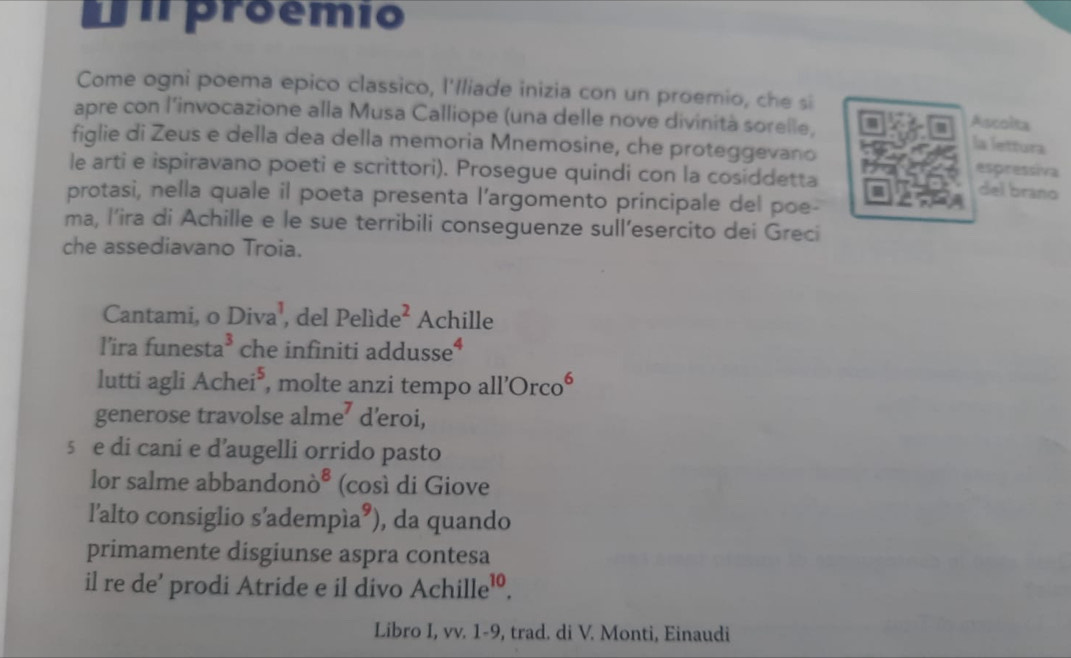 umproêmio 
Come ogni poema epico classico, l'Iliade inizia con un proemio, che si 
apre con l’invocazione alla Musa Calliope (una delle nove divinità sorelle, 
Ascolta 
la lettura 
figlie di Zeus e della dea della memoria Mnemosine, che proteggevano espressiva 
le arti e ispiravano poeti e scrittori). Prosegue quindi con la cosiddetta 
del brano 
protasi, nella quale il poeta presenta l’argomento principale del poe- 
ma, l’ira di Achille e le sue terribili conseguenze sull’esercito dei Greci 
che assediavano Troia. 
Cantami, o Diva^1 , del Pelide^2 Achille 
l’ira funest a^3 che infiniti addusse 4
lutti agli Achei^5 , molte anzi tempo a 11'Orco^6
generose travolse alme^7 d'eroi, 
s e di cani e d’augelli orrido pasto 
lor salme abbandon? ^8 (così di Giove 
l'alto consiglio s'adempía®), da quando 
primamente disgiunse aspra contesa 
il re de' prodi Atride e il divo Achille^(10). 
Libro I, vv. 1-9, trad. di V. Monti, Einaudi