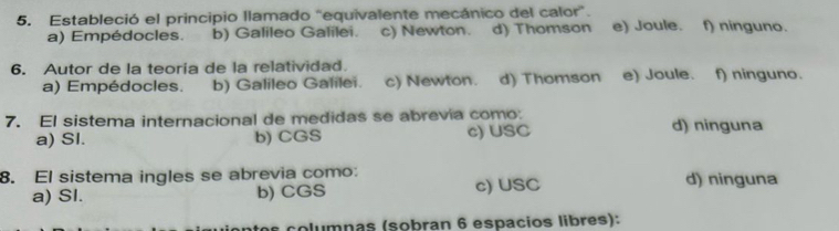 Estableció el principio llamado "equivalente mecánico del calor". f) ninguno.
a) Empédocles. b) Galileo Galilei. c) Newton. d) Thomson e) Joule.
6. Autor de la teoría de la relatividad. f) ninguno.
a) Empédocles. b) Galileo Galilei. c) Newton. d) Thomson e) Joule.
7. El sistema internacional de medidas se abrevia como: d) ninguna
a) SI. b) CGS c) USC
8. El sistema ingles se abrevia como: d) ninguna
a) SI. b) CGS c) USC
columnas (sobran 6 espacios libres):