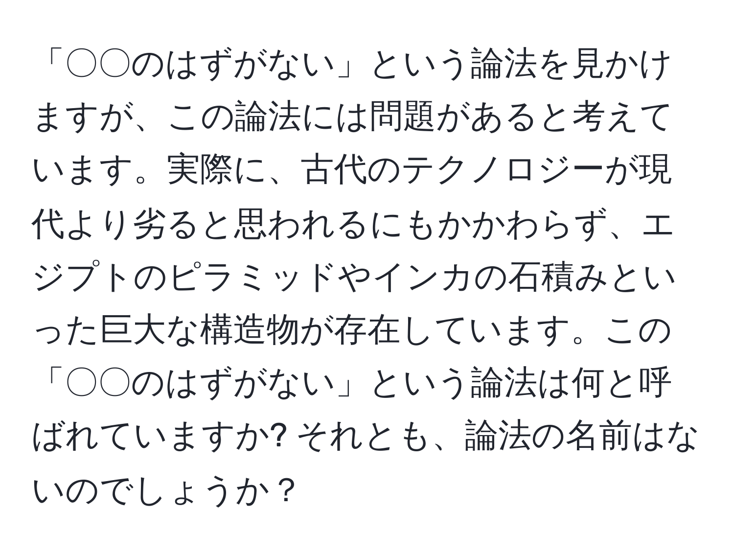 「〇〇のはずがない」という論法を見かけますが、この論法には問題があると考えています。実際に、古代のテクノロジーが現代より劣ると思われるにもかかわらず、エジプトのピラミッドやインカの石積みといった巨大な構造物が存在しています。この「〇〇のはずがない」という論法は何と呼ばれていますか? それとも、論法の名前はないのでしょうか？