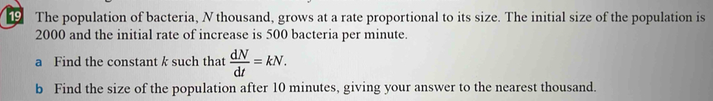 The population of bacteria, N thousand, grows at a rate proportional to its size. The initial size of the population is
2000 and the initial rate of increase is 500 bacteria per minute. 
a Find the constant k such that  dN/dt =kN. 
b Find the size of the population after 10 minutes, giving your answer to the nearest thousand.