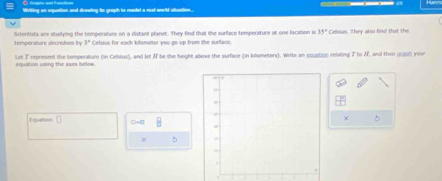 Gruphn and Functin 
Writing an equation and drawing its graph to model a real-world situation... Harn 
Scientists are studying the temperature on a distant planet. They find that the surface temperature at one location is 35° Celsius. They also find that the 
temperature decredses by 3° Celsius for each kilometer you go up from the surface. 
Let T represent the temperature (in Celsius), and let H be the height above the surface (in kilometers). Write an equation relating T to H, and then graph your 
equation using the axes below. 
Equation: [ □ =□  □ /□  
× 
× 
`