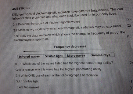 Different types of electromagnetic radiation have different frequencies. This can
influence their properties and what each could be used for in our daily lives.
3.1 Describe the source of electromagnetic waves (2) (2)
3.2 Mention two models by which electromagnetic radiation may be explained
3.3 Study the diagram below which shows the change in frequency of part of the (3)
electromagnetic spectrum.
Frequency decreases
Infrared waves Visible light Microwaves Gamma rays
3.3.1 Which one of the waves listed has the highest penetrating ability? (3)
Give a reason why this wave has the highest penetrating ability
3.4 Write ONE use of each of the following types of radiation
3.4.1 Visible light (1)
3.4.2 Microwaves (1)