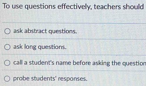 To use questions effectively, teachers should
ask abstract questions.
ask long questions.
call a student's name before asking the question
probe students' responses.