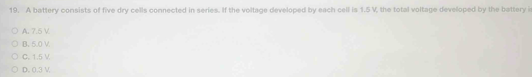 A battery consists of five dry cells connected in series. If the voltage developed by each cell is 1.5 V, the total voltage developed by the battery i:
A. 7.5 V.
B. 5.0 V.
C. 1.5 V.
D. 0.3 V.