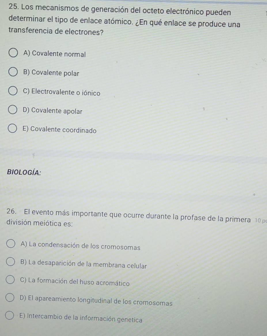 Los mecanismos de generación del octeto electrónico pueden
determinar el tipo de enlace atómico. ¿En qué enlace se produce una
transferencia de electrones?
A) Covalente normal
B) Covalente polar
C) Electrovalente o iónico
D) Covalente apolar
E) Covalente coordinado
BIOLOGÍA:
26. El evento más importante que ocurre durante la profase de la primera 10 po
división meiótica es:
A) La condensación de los cromosomas
B) La desaparición de la membrana celular
C) La formación del huso acromático
D) El apareamiento longitudinal de los cromosomas
E) Intercambio de la información genetica