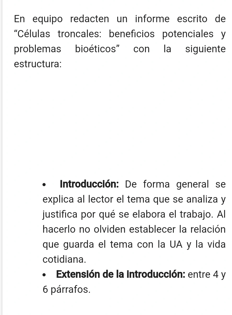 En equipo redacten un informe escrito de 
“Células troncales: beneficios potenciales y 
problemas bioéticos” con la siguiente 
estructura: 
Introducción: De forma general se 
explica al lector el tema que se analiza y 
justifica por qué se elabora el trabajo. Al 
hacerlo no olviden establecer la relación 
que guarda el tema con la UA y la vida 
cotidiana. 
Extensión de la introducción: entre 4 y 
6 párrafos.