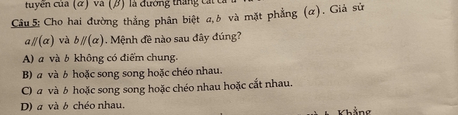 cuyến của (α) và (β) là đường tháng cát t
Câu 5: Cho hai đường thắng phân biệt a, b và mặt phẳng (α). Giả sử
aparallel (alpha ) và bparallel (alpha ). Mệnh đề nào sau đây đúng?
A) a và b không có điểm chung.
B) α và b hoặc song song hoặc chéo nhau.
C) α và b hoặc song song hoặc chéo nhau hoặc cắt nhau.
D) a và b chéo nhau.