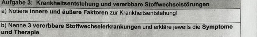 Aufgabe 3: Krankheitsentstehung und vererbbare Stoffwechselstörungen 
a) Notiere innere und äußere Faktoren zur Krankheitsentstehung! 
b) Nenne 3 vererbbare Stoffwechselerkrankungen und erkläre jeweils die Symptome 
und Therapie.